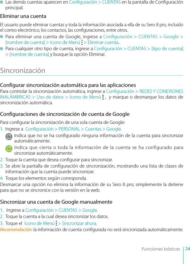 24Funciones básicas  Las demás cuentas aparecen en Configuración &gt; CUENTAS en la pantalla de Configuración principal.Eliminar una cuentaEl usuario puede eliminar cuentas y toda la información asociada a ella de su Sero 8 pro, incluido el correo electrónico, los contactos, las configuraciones, entre otros.   Para eliminar una cuenta de Google, ingrese a Configuración &gt; CUENTAS &gt; Google &gt; [nombre de cuenta] &gt; ícono de Menú   &gt; Eliminar cuenta..  Para cualquier otro tipo de cuenta, ingrese a Configuración &gt; CUENTAS &gt; [tipo de cuenta] &gt; [nombre de cuenta] y busque la opción Eliminar.Sincronización Configurar sincronización automática para las aplicaciones Para controlar la sincronización automática, ingrese a Configuración &gt; REDES Y CONEXIONES INALÁMBRICAS &gt; Uso de datos &gt; ícono de Menú   ,  y marque o desmarque los datos de sincronización automática. Configuraciones de sincronización de cuenta de GooglePara configurar la sincronización de una sola cuenta de Google:1. Ingrese a  Configuración &gt; PERSONAL &gt; Cuentas &gt; Google.Indica que no se ha configurado ninguna información de la cuenta para sincronizar automáticamente. Indica que cierta o toda la información de la cuenta se ha configurado para sincronizar automáticamente. 2.  Toque la cuenta que desea configurar para sincronizar. 3. Se abre la pantalla de configuración de sincronización, mostrando una lista de clases de información que la cuenta puede sincronizar. 4.  Toque los elementos según corresponda. Desmarcar una opción no elimina la información de su Sero 8 pro; simplemente la detiene para que no se sincronice con la versión en la web.Sincronizar una cuenta de Google manualmente1.   Ingrese a Configuración &gt; CUENTAS &gt; Google. 2.  Toque la cuenta a la cual desea sincronizar los datos. 3.  Toque el  ícono de Menú   &gt; Sincronizar ahora. Recomendación: la información de cuenta configurada no será sincronizada automáticamente.