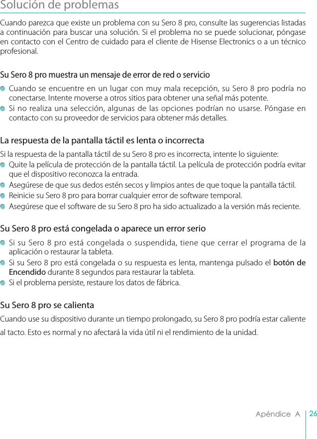 26Apéndice  ASolución de problemas Cuando parezca que existe un problema con su Sero 8 pro, consulte las sugerencias listadas a continuación para buscar una solución. Si el problema no se puede solucionar, póngase en contacto con el Centro de cuidado para el cliente de Hisense Electronics o a un técnico profesional.Su Sero 8 pro muestra un mensaje de error de red o servicio   Cuando se encuentre en un lugar con muy mala recepción, su Sero 8 pro podría no conectarse. Intente moverse a otros sitios para obtener una señal más potente.   Si no realiza una selección, algunas de las opciones podrían no usarse. Póngase en contacto con su proveedor de servicios para obtener más detalles.La respuesta de la pantalla táctil es lenta o incorrecta Si la respuesta de la pantalla táctil de su Sero 8 pro es incorrecta, intente lo siguiente:   Quite la película de protección de la pantalla táctil. La película de protección podría evitar que el dispositivo reconozca la entrada.   Asegúrese de que sus dedos estén secos y limpios antes de que toque la pantalla táctil.   Reinicie su Sero 8 pro para borrar cualquier error de software temporal.   Asegúrese que el software de su Sero 8 pro ha sido actualizado a la versión más reciente. Su Sero 8 pro está congelada o aparece un error serio   Si su Sero 8 pro está congelada o suspendida, tiene que cerrar el programa de la aplicación o restaurar la tableta.   Si su Sero 8 pro está congelada o su respuesta es lenta, mantenga pulsado el botón de Encendido durante 8 segundos para restaurar la tableta.   Si el problema persiste, restaure los datos de fábrica.Su Sero 8 pro se calienta Cuando use su dispositivo durante un tiempo prolongado, su Sero 8 pro podría estar caliente al tacto. Esto es normal y no afectará la vida útil ni el rendimiento de la unidad.