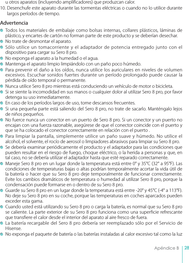 28Apéndice B u otros aparatos (incluyendo amplificadores) que produzcan calor.10. Desenchufe este aparato durante las tormentas eléctricas o cuando no lo utilice durante largos períodos de tiempo.Advertencia  Todos los materiales de embalaje como bolsas internas, collares plásticos, láminas de plástico, y encartes de cartón no forman parte de este producto y se deberían desechar.   No trate de desmontar el aparato.  Sólo utilice un tomacorriente y el adaptador de potencia entregado junto con el dispositivo para cargar su Sero 8 pro.  No exponga el aparato a la humedad o el agua.   Mantenga el aparato limpio limpiándolo con un paño poco húmedo.    Para prevenir el daño a los oídos, nunca utilice los auriculares en niveles de volumen excesivos. Escuchar sonidos fuertes durante un período prolongado puede causar la pérdida de oído temporal o permanente.   Nunca utilice Sero 8 pro mientras está conduciendo un vehículo de motor o bicicleta.   Si se siente la incomodidad en sus manos o cualquier dolor al utilizar Sero 8 pro, por favor detenga su uso inmediatamente.  En caso de los períodos largos de uso, tome descansos frecuentes.   Si una pequeña parte está saliendo del Sero 8 pro, no trate de sacarlo. Manténgalo lejos de niños pequeños.  No fuerce nunca un conector en un puerto de Sero 8 pro. Si un conector y un puerto no encajan con una fuerza razonable, asegúrese de que el conector coincide con el puerto y que se ha colocado el conector correctamente en relación con el puerto .  Para limpiar la pantalla, simplemente utilice un paño suave y húmedo. No utilice el alcohol, el solvente, el rocío de aerosol o limpiadores abrasivos para limpiar su Sero 8 pro.   Se debería examinar periódicamente el producto y el adaptador para las condiciones que pueden resultar en el riesgo de fuego, choque eléctrico, o la herida a personas y que, en tal caso, no se debería utilizar el adaptador hasta que esté reparado correctamente.  Maneje Sero 8 pro en un lugar donde la temperatura está entre 0° y 35°C (32° a 95°F). Las condiciones de temperaturas bajas o altas podrían temporalmente acortar la vida útil de la batería o hacer que su Sero 8 pro deje temporalmente de funcionar correctamente. Evite los cambios dramáticos de temperatura o humedad al utilizar Sero 8 pro, porque la condensación puede formarse en o dentro de su Sero 8 pro.  Guarde su Sero 8 pro en un lugar donde la temperatura está entre -20° y 45°C (-4° a 113°F). No deje su Sero 8 pro en su coche, porque las temperaturas en coches aparcados pueden exceder esta gama.  Cuando usted está utilizando su Sero 8 pro o carga la batería, es normal que su Sero 8 pro se caliente. La parte exterior de su Sero 8 pro funciona como una super cie refrescante que trans ere el calor desde el interior del aparato al aire fresco de fuera.   La batería recargable del Sero 8 pro debería ser reemplazado sólo por el Servicio de Hisense.   No exponga el paquete de batería o las baterías instaladas al calor excesivo tal como la luz 