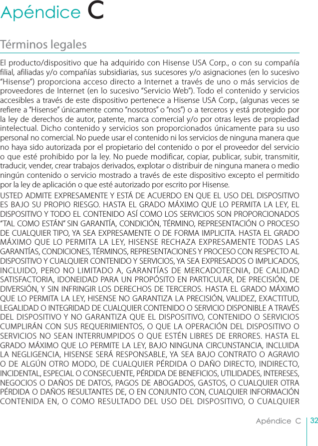 32Apéndice  CApéndice  CTérminos legales El producto/dispositivo que ha adquirido con Hisense USA Corp., o con su compañía filial, afiliadas y/o compañías subsidiarias, sus sucesores y/o asignaciones (en lo sucesivo “Hisense”) proporciona acceso directo a Internet a través de uno o más servicios de proveedores de Internet (en lo sucesivo “Servicio Web”). Todo el contenido y servicios accesibles a través de este dispositivo pertenece a Hisense USA Corp., (algunas veces se refiere a “Hisense” únicamente como “nosotros” o “nos”) o a terceros y está protegido por la ley de derechos de autor, patente, marca comercial y/o por otras leyes de propiedad intelectual. Dicho contenido y servicios son proporcionados únicamente para su uso personal no comercial. No puede usar el contenido ni los servicios de ninguna manera que no haya sido autorizada por el propietario del contenido o por el proveedor del servicio o que esté prohibido por la ley. No puede modificar, copiar, publicar, subir, transmitir, traducir, vender, crear trabajos derivados, explotar o distribuir de ninguna manera o medio ningún contenido o servicio mostrado a través de este dispositivo excepto el permitido por la ley de aplicación o que esté autorizado por escrito por Hisense.USTED ADMITE EXPRESAMENTE Y ESTÁ DE ACUERDO EN QUE EL USO DEL DISPOSITIVO ES BAJO SU PROPIO RIESGO. HASTA EL GRADO MÁXIMO QUE LO PERMITA LA LEY, EL DISPOSITIVO Y TODO EL CONTENIDO ASÍ COMO LOS SERVICIOS SON PROPORCIONADOS “TAL COMO ESTÁN” SIN GARANTÍA, CONDICIÓN, TÉRMINO, REPRESENTACIÓN O PROCESO DE CUALQUIER TIPO, YA SEA EXPRESAMENTE O DE FORMA IMPLICITA. HASTA EL GRADO MÁXIMO QUE LO PERMITA LA LEY, HISENSE RECHAZA EXPRESAMENTE TODAS LAS GARANTÍAS, CONDICIONES, TÉRMINOS, REPRESENTACIONES Y PROCESO CON RESPECTO AL DISPOSITIVO Y CUALQUIER CONTENIDO Y SERVICIOS, YA SEA EXPRESADOS O IMPLICADOS, INCLUIDO, PERO NO LIMITADO A, GARANTÍAS DE MERCADOTECNIA, DE CALIDAD SATISFACTORIA, IDONEIDAD PARA UN PROPÓSITO EN PARTICULAR, DE PRECISIÓN, DE DIVERSIÓN, Y SIN INFRINGIR LOS DERECHOS DE TERCEROS. HASTA EL GRADO MÁXIMO QUE LO PERMITA LA LEY, HISENSE NO GARANTIZA LA PRECISIÓN, VALIDEZ, EXACTITUD, LEGALIDAD O INTEGRIDAD DE CUALQUIER CONTENIDO O SERVICIO DISPONIBLE A TRAVÉS DEL DISPOSITIVO Y NO GARANTIZA QUE EL DISPOSITIVO, CONTENIDO O SERVICIOS CUMPLIRÁN CON SUS REQUERIMIENTOS, O QUE LA OPERACIÓN DEL DISPOSITIVO O SERVICIOS NO SEAN INTERRUMPIDOS O QUE ESTÉN LIBRES DE ERRORES. HASTA EL GRADO MÁXIMO QUE LO PERMITE LA LEY, BAJO NINGUNA CIRCUNSTANCIA, INCLUIDA LA NEGLIGENCIA, HISENSE SERÁ RESPONSABLE, YA SEA BAJO CONTRATO O AGRAVIO O DE ALGÚN OTRO MODO, DE CUALQUIER PÉRDIDA O DAÑO DIRECTO, INDIRECTO, INCIDENTAL, ESPECIAL O CONSECUENTE, PÉRDIDA DE BENEFICIOS, UTILIDADES, INTERESES, NEGOCIOS O DAÑOS DE DATOS, PAGOS DE ABOGADOS, GASTOS, O CUALQUIER OTRA PÉRDIDA O DAÑOS RESULTANTES DE, O EN CONJUNTO CON, CUALQUIER INFORMACIÓN CONTENIDA EN, O COMO RESULTADO DEL USO DEL DISPOSITIVO, O CUALQUIER C