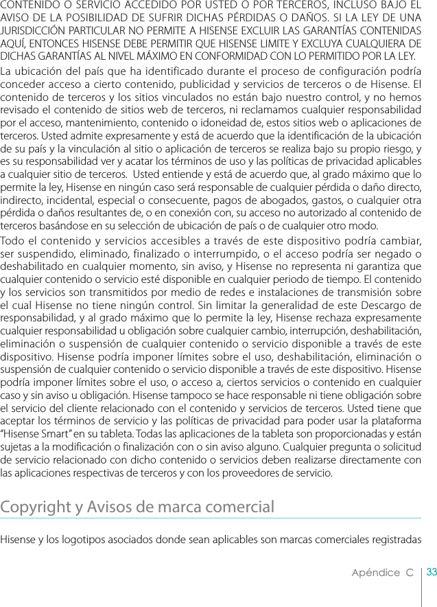 33Apéndice  CCONTENIDO O SERVICIO ACCEDIDO POR USTED O POR TERCEROS, INCLUSO BAJO EL AVISO DE LA POSIBILIDAD DE SUFRIR DICHAS PÉRDIDAS O DAÑOS. SI LA LEY DE UNA JURISDICCIÓN PARTICULAR NO PERMITE A HISENSE EXCLUIR LAS GARANTÍAS CONTENIDAS AQUÍ, ENTONCES HISENSE DEBE PERMITIR QUE HISENSE LIMITE Y EXCLUYA CUALQUIERA DE DICHAS GARANTÍAS AL NIVEL MÁXIMO EN CONFORMIDAD CON LO PERMITIDO POR LA LEY.La ubicación del país que ha identificado durante el proceso de configuración podría conceder acceso a cierto contenido, publicidad y servicios de terceros o de Hisense. El contenido de terceros y los sitios vinculados no están bajo nuestro control, y no hemos revisado el contenido de sitios web de terceros, ni reclamamos cualquier responsabilidad por el acceso, mantenimiento, contenido o idoneidad de, estos sitios web o aplicaciones de terceros. Usted admite expresamente y está de acuerdo que la identificación de la ubicación de su país y la vinculación al sitio o aplicación de terceros se realiza bajo su propio riesgo, y es su responsabilidad ver y acatar los términos de uso y las políticas de privacidad aplicables a cualquier sitio de terceros.  Usted entiende y está de acuerdo que, al grado máximo que lo permite la ley, Hisense en ningún caso será responsable de cualquier pérdida o daño directo, indirecto, incidental, especial o consecuente, pagos de abogados, gastos, o cualquier otra pérdida o daños resultantes de, o en conexión con, su acceso no autorizado al contenido de terceros basándose en su selección de ubicación de país o de cualquier otro modo.Todo el contenido y servicios accesibles a través de este dispositivo podría cambiar, ser suspendido, eliminado, finalizado o interrumpido, o el acceso podría ser negado o deshabilitado en cualquier momento, sin aviso, y Hisense no representa ni garantiza que cualquier contenido o servicio esté disponible en cualquier periodo de tiempo. El contenido y los servicios son transmitidos por medio de redes e instalaciones de transmisión sobre el cual Hisense no tiene ningún control. Sin limitar la generalidad de este Descargo de responsabilidad, y al grado máximo que lo permite la ley, Hisense rechaza expresamente cualquier responsabilidad u obligación sobre cualquier cambio, interrupción, deshabilitación, eliminación o suspensión de cualquier contenido o servicio disponible a través de este dispositivo. Hisense podría imponer límites sobre el uso, deshabilitación, eliminación o suspensión de cualquier contenido o servicio disponible a través de este dispositivo. Hisense podría imponer límites sobre el uso, o acceso a, ciertos servicios o contenido en cualquier caso y sin aviso u obligación. Hisense tampoco se hace responsable ni tiene obligación sobre el servicio del cliente relacionado con el contenido y servicios de terceros. Usted tiene que aceptar los términos de servicio y las políticas de privacidad para poder usar la plataforma “Hisense Smart” en su tableta. Todas las aplicaciones de la tableta son proporcionadas y están sujetas a la modificación o finalización con o sin aviso alguno. Cualquier pregunta o solicitud de servicio relacionado con dicho contenido o servicios deben realizarse directamente con las aplicaciones respectivas de terceros y con los proveedores de servicio.Copyright y Avisos de marca comercial Hisense y los logotipos asociados donde sean aplicables son marcas comerciales registradas 