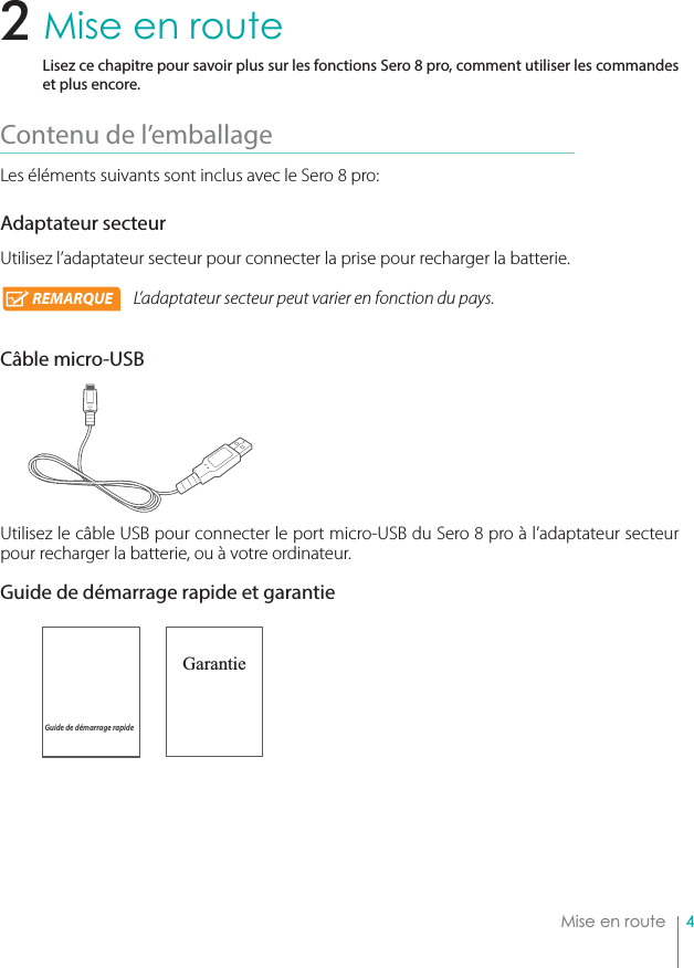 4Mise en routeMise en routeLisez ce chapitre pour savoir plus sur les fonctions Sero 8 pro, comment utiliser les commandes et plus encore.Contenu de l’emballage Les éléments suivants sont inclus avec le Sero 8 pro:Adaptateur secteurUtilisez l’adaptateur secteur pour connecter la prise pour recharger la batterie.L’adaptateur secteur peut varier en fonction du pays.Câble micro-USBUtilisez le câble USB pour connecter le port micro-USB du Sero 8 pro à l’adaptateur secteur pour recharger la batterie, ou à votre ordinateur.Guide de démarrage rapide et garantie                           Garantie2Guide de démarrage rapideREMARQUE