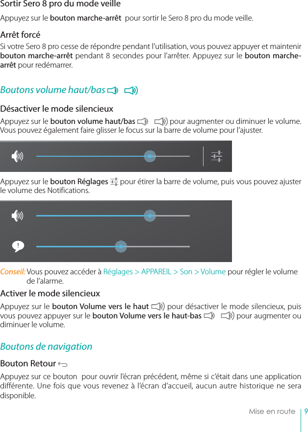 9Mise en routeSortir Sero 8 pro du mode veille Appuyez sur le bouton marche-arrêt  pour sortir le Sero 8 pro du mode veille. Arrêt forcé Si votre Sero 8 pro cesse de répondre pendant l’utilisation, vous pouvez appuyer et maintenir bouton marche-arrêt pendant 8 secondes pour l’arrêter. Appuyez sur le bouton marche-arrêt pour redémarrer.Boutons volume haut/bas Désactiver le mode silencieux Appuyez sur le bouton volume haut/bas  pour augmenter ou diminuer le volume. Vous pouvez également faire glisser le focus sur la barre de volume pour l’ajuster.Appuyez sur le bouton Réglages  pour étirer la barre de volume, puis vous pouvez ajuster le volume des Notifications.Conseil: Vous pouvez accéder à Réglages &gt; APPAREIL &gt; Son &gt; Volume pour régler le volume de l’alarme.Activer le mode silencieuxAppuyez sur le bouton Volume vers le haut  pour désactiver le mode silencieux, puis vous pouvez appuyer sur le bouton Volume vers le haut-bas  pour augmenter ou diminuer le volume.Boutons de navigationBouton Retour Appuyez sur ce bouton  pour ouvrir l’écran précédent, même si c’était dans une application différente. Une fois que vous revenez à l’écran d’accueil, aucun autre historique ne sera disponible.