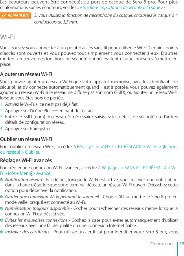 13ConnexionsLes écouteurs peuvent être connectés au port de casque de Sero 8 pro. Pour plus d’informations sur les écouteurs, voir les Instructions importantes de sécurité à la page 27. REMARQUE Si vous utilisez la fonction de microphone du casque, choisissez le casque à 4 conducteurs de 3,5 mm. Wi-Fi Vous pouvez vous connecter à un point d’accès sans fil pour utiliser le Wi-Fi. Certains points d’accès sont ouverts et vous pouvez tout simplement vous connecter à eux. D’autres mettent en œuvre des fonctions de sécurité qui nécessitent d’autres mesures à mettre en place.Ajouter un réseau Wi-FiVous pouvez ajouter un réseau Wi-Fi que votre appareil mémorise, avec les identifiants de sécurité, et s’y connecte automatiquement quand il est à portée. Vous pouvez également ajouter un réseau Wi-Fi si le réseau ne diffuse pas son nom (SSID), ou ajouter un réseau Wi-Fi lorsque vous êtes hors de portée.1.  Activez le Wi-Fi, si ce n’est pas déjà fait.2.  Appuyez sur l’icône Plus   en haut de l’écran.3. Entrez le SSID (nom) du réseau. Si nécessaire, saisissez les détails de sécurité ou d’autres détails de configuration réseau.4.  Appuyez sur Enregistrer.Oublier un réseau Wi-FiPour oublier un réseau Wi-Fi, accédez à Réglages &gt; SANS FIL ET RÉSEAUX &gt; Wi- Fi &gt; [le nom du réseau] &gt; Oublier.Réglages Wi-Fi avancésPour régler une connexion Wi-Fi avancée, accédez à Réglages &gt; SANS FIL ET RÉSEAUX &gt; Wi-Fi &gt; Icône Menu &gt; Avancé. Notification réseau - Par défaut, lorsque le Wi-Fi est activé, vous recevez une notification dans la barre d’état lorsque votre terminal détecte un réseau Wi-Fi ouvert. Décochez cette option pour désactiver la notification.  Garder une connexion Wi-Fi pendant le sommeil - Choisir s’il faut mettre le Sero 8 pro en mode veille lorsqu’il est connecté au Wi-Fi. Numérisation toujours disponible - Cocher pour rechercher des réseaux même lorsque la connexion Wi-Fi est désactivée. Évitez les mauvaises connexions - Cochez la case pour éviter automatiquement d’utiliser des réseaux avec une faible qualité ou une connexion Internet fiable. Installer des certificats - Pour utiliser un certificat pour identifier votre Sero 8 pro, vous 