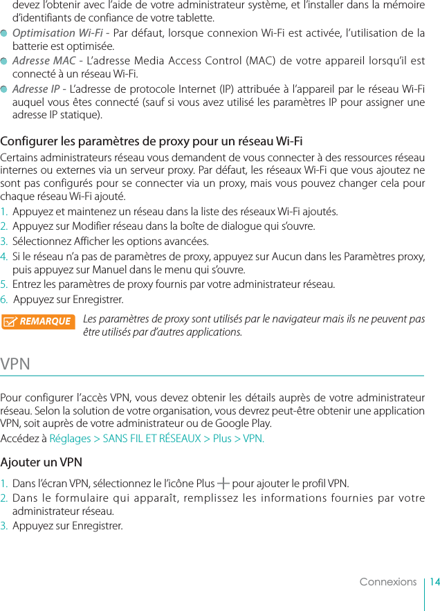 14Connexionsdevez l’obtenir avec l’aide de votre administrateur système, et l’installer dans la mémoire d’identifiants de confiance de votre tablette. Optimisation Wi-Fi - Par défaut, lorsque connexion Wi-Fi est activée, l’utilisation de la batterie est optimisée. Adresse MAC - L’adresse Media Access Control (MAC) de votre appareil lorsqu’il est connecté à un réseau Wi-Fi.  Adresse IP - L’adresse de protocole Internet (IP) attribuée à l’appareil par le réseau Wi-Fi auquel vous êtes connecté (sauf si vous avez utilisé les paramètres IP pour assigner une adresse IP statique).Configurer les paramètres de proxy pour un réseau Wi-FiCertains administrateurs réseau vous demandent de vous connecter à des ressources réseau internes ou externes via un serveur proxy. Par défaut, les réseaux Wi-Fi que vous ajoutez ne sont pas configurés pour se connecter via un proxy, mais vous pouvez changer cela pour chaque réseau Wi-Fi ajouté.1.  Appuyez et maintenez un réseau dans la liste des réseaux Wi-Fi ajoutés.2.  Appuyez sur Modifier réseau dans la boîte de dialogue qui s’ouvre.3.  Sélectionnez Afficher les options avancées.4.  Si le réseau n’a pas de paramètres de proxy, appuyez sur Aucun dans les Paramètres proxy, puis appuyez sur Manuel dans le menu qui s’ouvre.5.  Entrez les paramètres de proxy fournis par votre administrateur réseau.6.  Appuyez sur Enregistrer.Les paramètres de proxy sont utilisés par le navigateur mais ils ne peuvent pas être utilisés par d’autres applications.VPN  Pour configurer l’accès VPN, vous devez obtenir les détails auprès de votre administrateur réseau. Selon la solution de votre organisation, vous devrez peut-être obtenir une application VPN, soit auprès de votre administrateur ou de Google Play.Accédez à Réglages &gt; SANS FIL ET RÉSEAUX &gt; Plus &gt; VPN.Ajouter un VPN1.  Dans l’écran VPN, sélectionnez le l’icône Plus   pour ajouter le profil VPN.2. Dans le formulaire qui apparaît, remplissez les informations fournies par votre administrateur réseau.3.  Appuyez sur Enregistrer.REMARQUE