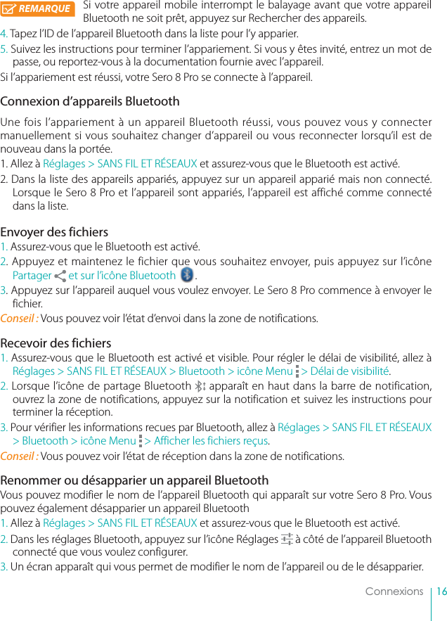 16ConnexionsSi votre appareil mobile interrompt le balayage avant que votre appareil Bluetooth ne soit prêt, appuyez sur Rechercher des appareils.4. Tapez l’ID de l’appareil Bluetooth dans la liste pour l’y apparier.5. Suivez les instructions pour terminer l’appariement. Si vous y êtes invité, entrez un mot de passe, ou reportez-vous à la documentation fournie avec l’appareil.Si l’appariement est réussi, votre Sero 8 Pro se connecte à l’appareil.Connexion d’appareils BluetoothUne fois l’appariement à un appareil Bluetooth réussi, vous pouvez vous y connecter manuellement si vous souhaitez changer d’appareil ou vous reconnecter lorsqu’il est de nouveau dans la portée.1. Allez à Réglages &gt; SANS FIL ET RÉSEAUX et assurez-vous que le Bluetooth est activé.2. Dans la liste des appareils appariés, appuyez sur un appareil apparié mais non connecté. Lorsque le Sero 8 Pro et l’appareil sont appariés, l’appareil est affiché comme connecté dans la liste.Envoyer des fichiers1. Assurez-vous que le Bluetooth est activé.2. Appuyez et maintenez le fichier que vous souhaitez envoyer, puis appuyez sur l’icône Partager   et sur l’icône Bluetooth ue v.3. Appuyez sur l’appareil auquel vous voulez envoyer. Le Sero 8 Pro commence à envoyer le fichier.Conseil : Vous pouvez voir l’état d’envoi dans la zone de notifications.Recevoir des fichiers1. Assurez-vous que le Bluetooth est activé et visible. Pour régler le délai de visibilité, allez à Réglages &gt; SANS FIL ET RÉSEAUX &gt; Bluetooth &gt; icône Menu   &gt; Délai de visibilité.2. Lorsque l’icône de partage Bluetooth   apparaît en haut dans la barre de notification, ouvrez la zone de notifications, appuyez sur la notification et suivez les instructions pour terminer la réception.3. Pour vérifier les informations recues par Bluetooth, allez à Réglages &gt; SANS FIL ET RÉSEAUX &gt; Bluetooth &gt; icône Menu   &gt; Afficher les fichiers reçus.Conseil : Vous pouvez voir l’état de réception dans la zone de notifications.Renommer ou désapparier un appareil BluetoothVous pouvez modifier le nom de l’appareil Bluetooth qui apparaît sur votre Sero 8 Pro. Vous pouvez également désapparier un appareil Bluetooth1. Allez à Réglages &gt; SANS FIL ET RÉSEAUX et assurez-vous que le Bluetooth est activé.2. Dans les réglages Bluetooth, appuyez sur l’icône Réglages   à côté de l’appareil Bluetooth connecté que vous voulez configurer.3. Un écran apparaît qui vous permet de modifier le nom de l’appareil ou de le désapparier.REMARQUE