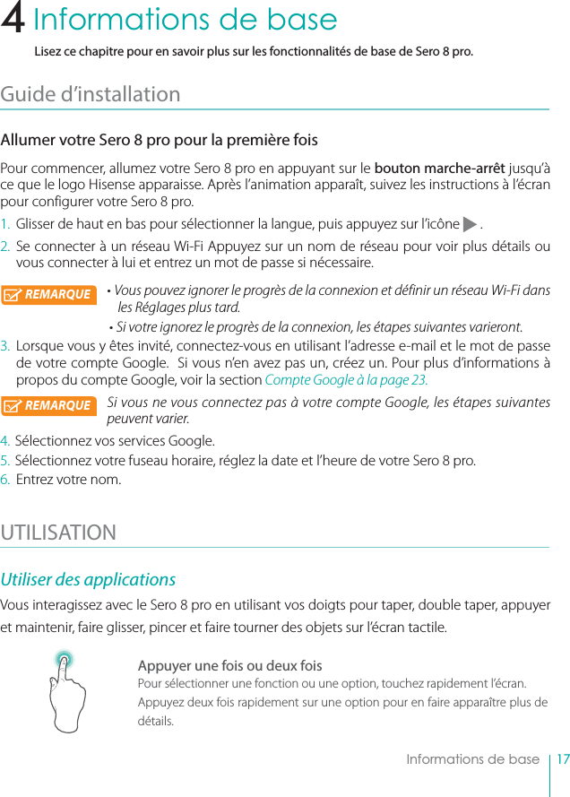 17    Informations de base4    Informations de baseLisez ce chapitre pour en savoir plus sur les fonctionnalités de base de Sero 8 pro.Guide d’installation Allumer votre Sero 8 pro pour la première foisPour commencer, allumez votre Sero 8 pro en appuyant sur le bouton marche-arrêt jusqu’à ce que le logo Hisense apparaisse. Après l’animation apparaît, suivez les instructions à l’écran pour configurer votre Sero 8 pro.1.  Glisser de haut en bas pour sélectionner la langue, puis appuyez sur l’icône   .2. Se connecter à un réseau Wi-Fi Appuyez sur un nom de réseau pour voir plus détails ou vous connecter à lui et entrez un mot de passe si nécessaire. • Vous pouvez ignorer le progrès de la connexion et définir un réseau Wi-Fi dans les Réglages plus tard.• Si votre ignorez le progrès de la connexion, les étapes suivantes varieront.3.  Lorsque vous y êtes invité, connectez-vous en utilisant l’adresse e-mail et le mot de passe de votre compte Google.  Si vous n’en avez pas un, créez un. Pour plus d’informations à propos du compte Google, voir la section Compte Google à la page 23. Si vous ne vous connectez pas à votre compte Google, les étapes suivantes peuvent varier.4. Sélectionnez vos services Google.5. Sélectionnez votre fuseau horaire, réglez la date et l’heure de votre Sero 8 pro.6.  Entrez votre nom.UTILISATION  Utiliser des applicationsVous interagissez avec le Sero 8 pro en utilisant vos doigts pour taper, double taper, appuyer et maintenir, faire glisser, pincer et faire tourner des objets sur l’écran tactile.Appuyer une fois ou deux foisPour sélectionner une fonction ou une option, touchez rapidement l’écran.Appuyez deux fois rapidement sur une option pour en faire apparaître plus de détails.REMARQUEREMARQUE