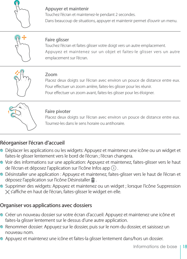 18    Informations de baseAppuyer et maintenirTouchez l’écran et maintenez-le pendant 2 secondes.Dans beaucoup de situations, appuyer et maintenir permet d’ouvrir un menu.Faire glisserTouchez l’écran et faites glisser votre doigt vers un autre emplacement.Appuyez et maintenez sur un objet et faites-le glisser vers un autre emplacement sur l’écran.ZoomPlacez deux doigts sur l’écran avec environ un pouce de distance entre eux. Pour e ectuer un zoom arrière, faites-les glisser pour les réunir.Pour e ectuer un zoom avant, faites-les glisser pour les éloigner.Faire pivoterPlacez deux doigts sur l’écran avec environ un pouce de distance entre eux. Tournez-les dans le sens horaire ou antihoraire.Réorganiser l’écran d’accueil   Déplacer les applications ou les widgets: Appuyez et maintenez une icône ou un widget et faites-le glisser lentement vers le bord de l’écran ; l’écran changera.  Voir des informations sur une application: Appuyez et maintenez, faites-glisser vers le haut de l’écran et déposez l’application sur l’icône Infos app   .  Désinstaller une application : Appuyez et maintenez, faites-glisser vers le haut de l’écran et déposez l’application sur l’icône Désinstaller   .  Supprimer des widgets: Appuyez et maintenez ou un widget ; lorsque l’icône Suppression    s’a  che en haut de l’écran, faites-glisser le widget en elle.Organiser vos applications avec dossiers  Créer un nouveau dossier sur votre écran d’accueil: Appuyez et maintenez une icône et faites-la glisser lentement sur le dessus d’une autre application.  Renommer dossier: Appuyez sur le dossier, puis sur le nom du dossier, et saisissez un nouveau nom.  Appuyez et maintenez une icône et faites-la glisser lentement dans/hors un dossier.