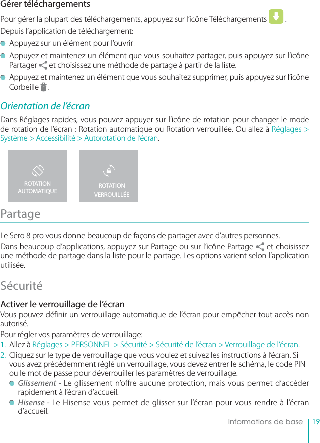 19    Informations de baseGérer téléchargements Pour gérer la plupart des téléchargements, appuyez sur l’icône Téléchargements   . Depuis l’application de téléchargement:  Appuyez sur un élément pour l’ouvrir.  Appuyez et maintenez un élément que vous souhaitez partager, puis appuyez sur l’icône Partager   et choisissez une méthode de partage à partir de la liste.  Appuyez et maintenez un élément que vous souhaitez supprimer, puis appuyez sur l’icône Corbeille   .Orientation de l’écranDans Réglages rapides, vous pouvez appuyer sur l’icône de rotation pour changer le mode de rotation de l’écran : Rotation automatique ou Rotation verrouillée. Ou allez à Réglages &gt; Système &gt; Accessibilité &gt; Autorotation de l’écran.Partage Le Sero 8 pro vous donne beaucoup de façons de partager avec d’autres personnes.Dans beaucoup d’applications, appuyez sur Partage ou sur l’icône Partage   et choisissez une méthode de partage dans la liste pour le partage. Les options varient selon l’application utilisée.Sécurité  Activer le verrouillage de l’écranVous pouvez définir un verrouillage automatique de l’écran pour empêcher tout accès non autorisé.Pour régler vos paramètres de verrouillage:1. Allez à Réglages &gt; PERSONNEL &gt; Sécurité &gt; Sécurité de l’écran &gt; Verrouillage de l’écran.2.  Cliquez sur le type de verrouillage que vous voulez et suivez les instructions à l’écran. Si vous avez précédemment réglé un verrouillage, vous devez entrer le schéma, le code PIN ou le mot de passe pour déverrouiller les paramètres de verrouillage.  Glissement - Le glissement n’offre aucune protection, mais vous permet d’accéder rapidement à l’écran d’accueil. Hisense - Le Hisense vous permet de glisser sur l’écran pour vous rendre à l’écran d’accueil.ROTATION VERROUILLÉEROTATION AUTOMATIQUE