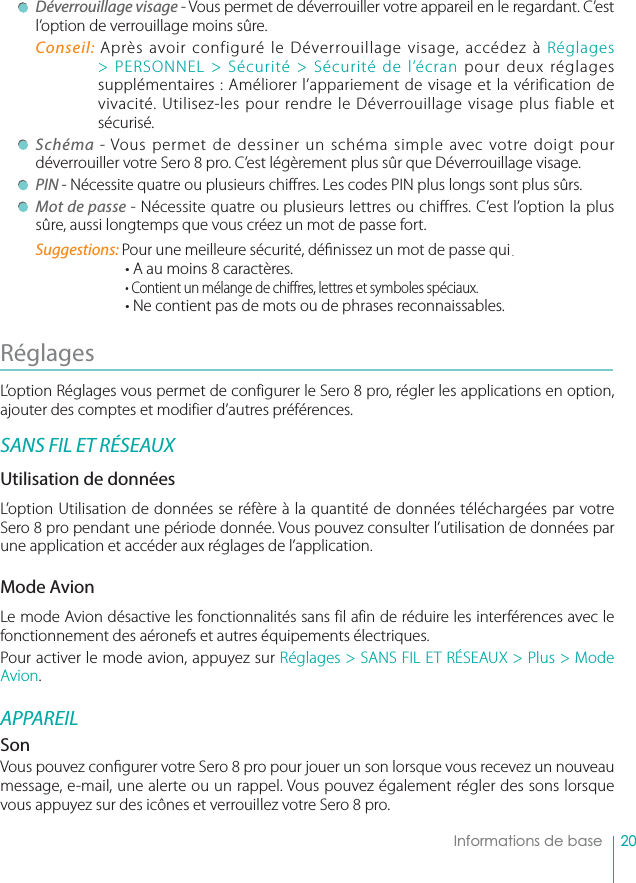 20    Informations de base Déverrouillage visage - Vous permet de déverrouiller votre appareil en le regardant. C’est l’option de verrouillage moins sûre.Conseil: Après avoir configuré le Déverrouillage visage, accédez à Réglages &gt; PERSONNEL &gt; Sécurité &gt; Sécurité de l’écran pour deux réglages supplémentaires : Améliorer l’appariement de visage et la vérification de vivacité. Utilisez-les pour rendre le Déverrouillage visage plus fiable et sécurisé. Schéma - Vous permet de dessiner un schéma simple avec votre doigt pour déverrouiller votre Sero 8 pro. C’est légèrement plus sûr que Déverrouillage visage.  PIN - Nécessite quatre ou plusieurs chiffres. Les codes PIN plus longs sont plus sûrs.  Mot de passe - Nécessite quatre ou plusieurs lettres ou chiffres. C’est l’option la plus sûre, aussi longtemps que vous créez un mot de passe fort.Suggestions: Pour une meilleure sécurité, dé nissez un mot de passe qui.• A au moins 8 caractères.• Contient un mélange de chi res, lettres et symboles spéciaux.• Ne contient pas de mots ou de phrases reconnaissables.Réglages L’option Réglages vous permet de configurer le Sero 8 pro, régler les applications en option, ajouter des comptes et modifier d’autres préférences.SANS FIL ET RÉSEAUXUtilisation de donnéesL’option Utilisation de données se réfère à la quantité de données téléchargées par votre Sero 8 pro pendant une période donnée. Vous pouvez consulter l’utilisation de données par une application et accéder aux réglages de l’application.Mode AvionLe mode Avion désactive les fonctionnalités sans fil afin de réduire les interférences avec le fonctionnement des aéronefs et autres équipements électriques.Pour activer le mode avion, appuyez sur Réglages &gt; SANS FIL ET RÉSEAUX &gt; Plus &gt; Mode Avion.APPAREILSonVous pouvez con gurer votre Sero 8 pro pour jouer un son lorsque vous recevez un nouveau message, e-mail, une alerte ou un rappel. Vous pouvez également régler des sons lorsque vous appuyez sur des icônes et verrouillez votre Sero 8 pro. 