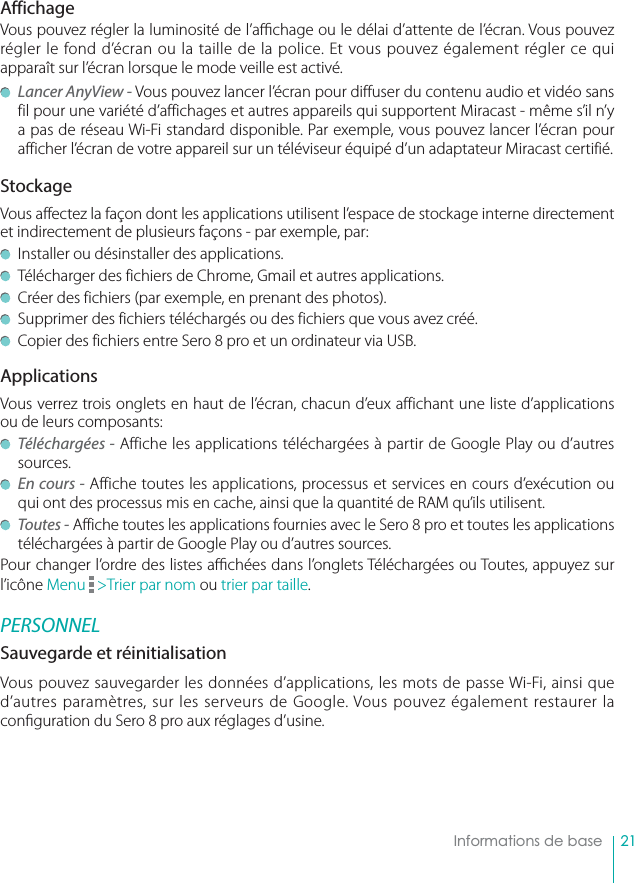 21    Informations de baseAffichageVous pouvez régler la luminosité de l’a  chage ou le délai d’attente de l’écran. Vous pouvez régler le fond d’écran ou la taille de la police. Et vous pouvez également régler ce qui apparaît sur l’écran lorsque le mode veille est activé. Lancer AnyView - Vous pouvez lancer l’écran pour diffuser du contenu audio et vidéo sans fil pour une variété d’affichages et autres appareils qui supportent Miracast - même s’il n’y a pas de réseau Wi-Fi standard disponible. Par exemple, vous pouvez lancer l’écran pour afficher l’écran de votre appareil sur un téléviseur équipé d’un adaptateur Miracast certifié.StockageVous affectez la façon dont les applications utilisent l’espace de stockage interne directement et indirectement de plusieurs façons - par exemple, par:  Installer ou désinstaller des applications.  Télécharger des fichiers de Chrome, Gmail et autres applications.  Créer des fichiers (par exemple, en prenant des photos).  Supprimer des fichiers téléchargés ou des fichiers que vous avez créé.  Copier des fichiers entre Sero 8 pro et un ordinateur via USB. ApplicationsVous verrez trois onglets en haut de l’écran, chacun d’eux affichant une liste d’applications ou de leurs composants: Téléchargées - Affiche les applications téléchargées à partir de Google Play ou d’autres sources. En cours - Affiche toutes les applications, processus et services en cours d’exécution ou qui ont des processus mis en cache, ainsi que la quantité de RAM qu’ils utilisent. Toutes - Affiche toutes les applications fournies avec le Sero 8 pro et toutes les applications téléchargées à partir de Google Play ou d’autres sources.Pour changer l’ordre des listes a  chées dans l’onglets Téléchargées ou Toutes, appuyez sur l’icône Menu   &gt;Trier par nom ou trier par taille.PERSONNELSauvegarde et réinitialisationVous pouvez sauvegarder les données d’applications, les mots de passe Wi-Fi, ainsi que d’autres paramètres, sur les serveurs de Google. Vous pouvez également restaurer la con guration du Sero 8 pro aux réglages d’usine. 