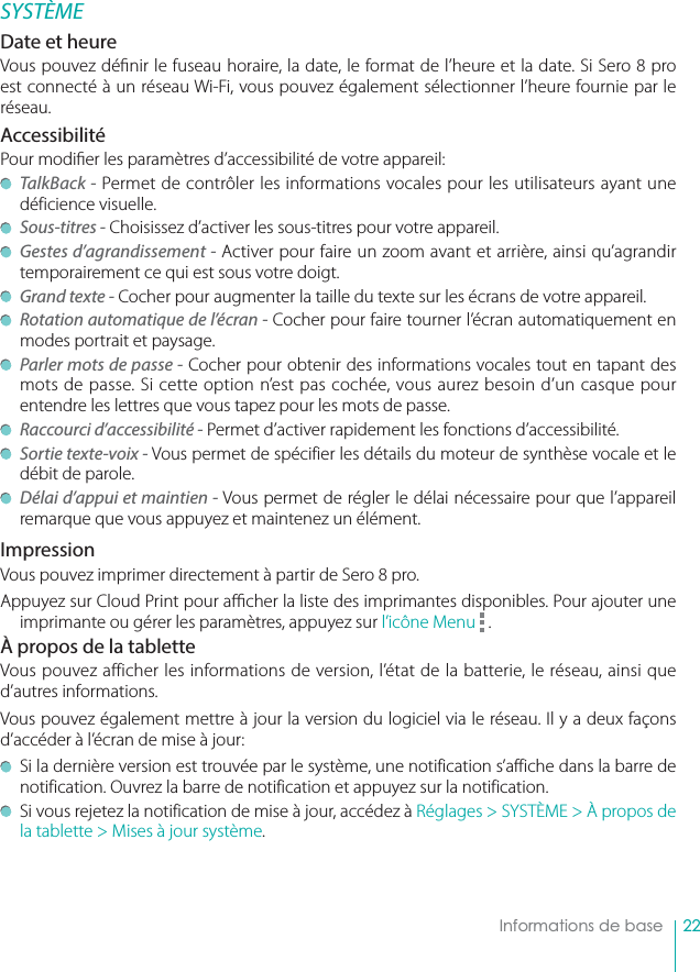 22    Informations de baseSYSTÈMEDate et heureVous pouvez dé nir le fuseau horaire, la date, le format de l’heure et la date. Si Sero 8 pro est connecté à un réseau Wi-Fi, vous pouvez également sélectionner l’heure fournie par le réseau.AccessibilitéPour modi er les paramètres d’accessibilité de votre appareil: TalkBack - Permet de contrôler les informations vocales pour les utilisateurs ayant une déficience visuelle. Sous-titres - Choisissez d’activer les sous-titres pour votre appareil. Gestes d’agrandissement - Activer pour faire un zoom avant et arrière, ainsi qu’agrandir temporairement ce qui est sous votre doigt. Grand texte - Cocher pour augmenter la taille du texte sur les écrans de votre appareil. Rotation automatique de l’écran - Cocher pour faire tourner l’écran automatiquement en modes portrait et paysage. Parler mots de passe - Cocher pour obtenir des informations vocales tout en tapant des mots de passe. Si cette option n’est pas cochée, vous aurez besoin d’un casque pour entendre les lettres que vous tapez pour les mots de passe. Raccourci d’accessibilité - Permet d’activer rapidement les fonctions d’accessibilité. Sortie texte-voix - Vous permet de spécifier les détails du moteur de synthèse vocale et le débit de parole. Délai d’appui et maintien - Vous permet de régler le délai nécessaire pour que l’appareil remarque que vous appuyez et maintenez un élément.ImpressionVous pouvez imprimer directement à partir de Sero 8 pro. Appuyez sur Cloud Print pour a  cher la liste des imprimantes disponibles. Pour ajouter une imprimante ou gérer les paramètres, appuyez sur l’icône Menu   . À propos de la tabletteVous pouvez afficher les informations de version, l’état de la batterie, le réseau, ainsi que d’autres informations. Vous pouvez également mettre à jour la version du logiciel via le réseau. Il y a deux façons d’accéder à l’écran de mise à jour:  Si la dernière version est trouvée par le système, une notification s’affiche dans la barre de notification. Ouvrez la barre de notification et appuyez sur la notification.   Si vous rejetez la notification de mise à jour, accédez à Réglages &gt; SYSTÈME &gt; À propos de la tablette &gt; Mises à jour système. 