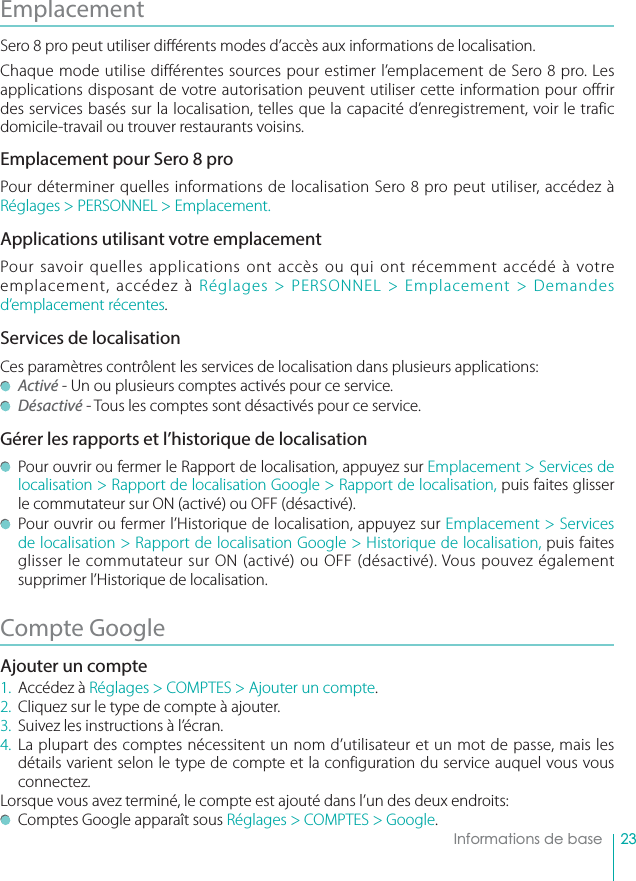 23    Informations de baseEmplacement Sero 8 pro peut utiliser di érents modes d’accès aux informations de localisation. Chaque mode utilise différentes sources pour estimer l’emplacement de Sero 8 pro. Les applications disposant de votre autorisation peuvent utiliser cette information pour offrir des services basés sur la localisation, telles que la capacité d’enregistrement, voir le trafic domicile-travail ou trouver restaurants voisins.Emplacement pour Sero 8 proPour déterminer quelles informations de localisation Sero 8 pro peut utiliser, accédez à Réglages &gt; PERSONNEL &gt; Emplacement.Applications utilisant votre emplacementPour savoir quelles applications ont accès ou qui ont récemment accédé à votre emplacement, accédez à Réglages &gt; PERSONNEL &gt; Emplacement &gt; Demandes d’emplacement récentes.Services de localisationCes paramètres contrôlent les services de localisation dans plusieurs applications:  Activé - Un ou plusieurs comptes activés pour ce service.  Désactivé - Tous les comptes sont désactivés pour ce service. Gérer les rapports et l’historique de localisation  Pour ouvrir ou fermer le Rapport de localisation, appuyez sur Emplacement &gt; Services de localisation &gt; Rapport de localisation Google &gt; Rapport de localisation, puis faites glisser le commutateur sur ON (activé) ou OFF (désactivé).   Pour ouvrir ou fermer l’Historique de localisation, appuyez sur Emplacement &gt; Services de localisation &gt; Rapport de localisation Google &gt; Historique de localisation, puis faites glisser le commutateur sur ON (activé) ou OFF (désactivé). Vous pouvez également supprimer l’Historique de localisation. Compte Google Ajouter un compte1. Accédez à Réglages &gt; COMPTES &gt; Ajouter un compte.2.  Cliquez sur le type de compte à ajouter.3.  Suivez les instructions à l’écran.4. La plupart des comptes nécessitent un nom d’utilisateur et un mot de passe, mais les détails varient selon le type de compte et la configuration du service auquel vous vous connectez.Lorsque vous avez terminé, le compte est ajouté dans l’un des deux endroits:  Comptes Google apparaît sous Réglages &gt; COMPTES &gt; Google.