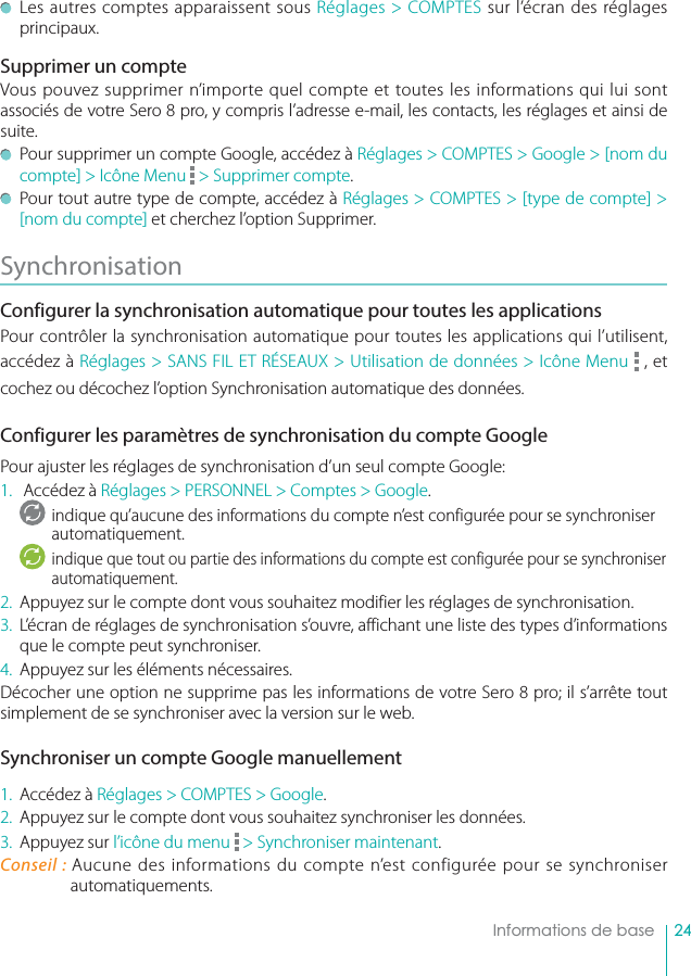 24    Informations de base  Les autres comptes apparaissent sous Réglages &gt; COMPTES sur l’écran des réglages principaux.Supprimer un compteVous pouvez supprimer n’importe quel compte et toutes les informations qui lui sont associés de votre Sero 8 pro, y compris l’adresse e-mail, les contacts, les réglages et ainsi de suite.  Pour supprimer un compte Google, accédez à Réglages &gt; COMPTES &gt; Google &gt; [nom du compte] &gt; Icône Menu   &gt; Supprimer compte.  Pour tout autre type de compte, accédez à Réglages &gt; COMPTES &gt; [type de compte] &gt; [nom du compte] et cherchez l’option Supprimer.Synchronisation Configurer la synchronisation automatique pour toutes les applicationsPour contrôler la synchronisation automatique pour toutes les applications qui l’utilisent, accédez à Réglages &gt; SANS FIL ET RÉSEAUX &gt; Utilisation de données &gt; Icône Menu   , et cochez ou décochez l’option Synchronisation automatique des données. Configurer les paramètres de synchronisation du compte GooglePour ajuster les réglages de synchronisation d’un seul compte Google:1.   Accédez à Réglages &gt; PERSONNEL &gt; Comptes &gt; Google.indique qu’aucune des informations du compte n’est configurée pour se synchroniser automatiquement.indique que tout ou partie des informations du compte est configurée pour se synchroniser automatiquement.2.  Appuyez sur le compte dont vous souhaitez modifier les réglages de synchronisation.3.  L’écran de réglages de synchronisation s’ouvre, affichant une liste des types d’informations que le compte peut synchroniser.4.  Appuyez sur les éléments nécessaires.Décocher une option ne supprime pas les informations de votre Sero 8 pro; il s’arrête tout simplement de se synchroniser avec la version sur le web.Synchroniser un compte Google manuellement1.  Accédez à Réglages &gt; COMPTES &gt; Google.2.  Appuyez sur le compte dont vous souhaitez synchroniser les données.3.  Appuyez sur l’icône du menu   &gt; Synchroniser maintenant.Conseil : Aucune des informations du compte n’est configurée pour se synchroniser  automatiquements.