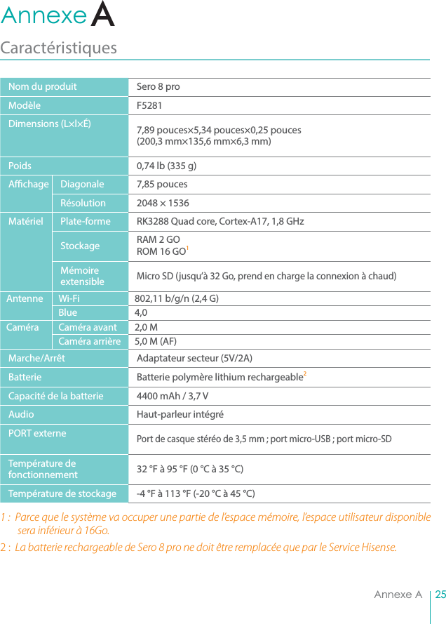 25Annexe AAnnexe A Caractéristiques Nom du produit Sero 8 proModèle F5281Dimensions (L×l×É) 7,89 pouces×5,34 pouces×0,25 pouces(200,3 mm×135,6 mm×6,3 mm)Poids 0,74 lb (335 g)A  chage Diagonale 7,85 poucesRésolution 2048 × 1536Matériel Plate-forme RK3288 Quad core, Cortex-A17, 1,8 GHzStockage RAM 2 GO ROM 16 GO1 Mémoire extensibleMicro SD (jusqu’à 32 Go, prend en charge la connexion à chaud)Antenne Wi-Fi  802,11 b/g/n (2,4 G)Blue 4,0Caméra Caméra avant 2,0 MCaméra arrière 5,0 M (AF)Marche/Arrêt Adaptateur secteur (5V/2A)Batterie Batterie polymère lithium rechargeable2 Capacité de la batterie 4400 mAh / 3,7 VAudio Haut-parleur intégréPORT externePort de casque stéréo de 3,5 mm ; port micro-USB ; port micro-SDTempérature de fonctionnement 32 °F à 95 °F (0 °C à 35 °C)Température de stockage -4 °F à 113 °F (-20 °C à 45 °C)1 :  Parce que le système va occuper une partie de l’espace mémoire, l’espace utilisateur disponible sera inférieur à 16Go. 2 :  La batterie rechargeable de Sero 8 pro ne doit être remplacée que par le Service Hisense.A