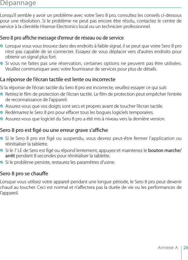 26Annexe ADépannage Lorsqu’il semble y avoir un problème avec votre Sero 8 pro, consultez les conseils ci-dessous pour une résolution. Si le problème ne peut pas encore être résolu, contactez le centre de service à la clientèle Hisense Electronics local ou un technicien professionnel.Sero 8 pro affiche message d’erreur de réseau ou de service  Lorsque vous vous trouvez dans des endroits à faible signal, il se peut que votre Sero 8 pro n’est pas capable de se connecter. Essayez de vous déplacer vers d’autres endroits pour obtenir un signal plus fort.  Si vous ne faites pas une réservation, certaines options ne peuvent pas être utilisées. Veuillez communiquer avec votre fournisseur de services pour plus de détails.La réponse de l’écran tactile est lente ou incorrecteSi la réponse de l’écran tactile du Sero 8 pro est incorrecte, veuillez essayer ce qui suit:  Retirez le film de protection de l’écran tactile. Le film de protection peut empêcher l’entrée de reconnaissance de l’appareil.  Assurez-vous que vos doigts sont secs et propres avant de toucher l’écran tactile.  Redémarrez le Sero 8 pro pour effacer tous les bogues logiciels temporaires.  Assurez-vous que logiciel du Sero 8 pro a été mis à niveau vers la dernière version.Sero 8 pro est figé ou une erreur grave s’affiche  Si le Sero 8 pro est figé ou suspendu, vous devrez peut-être fermer l’application ou réinitialiser la tablette.  Si le 7 LE de Sero est figé ou répond lentement, appuyez et maintenez le bouton marche/arrêt pendant 8 secondes pour réinitialiser la tablette.  Si le problème persiste, restaurez les paramètres d’usine.Sero 8 pro se chauffeLorsque vous utilisez votre appareil pendant une longue période, le Sero 8 pro peut devenir chaud au toucher. Ceci est normal et n’affectera pas la durée de vie ou les performances de l’appareil. 