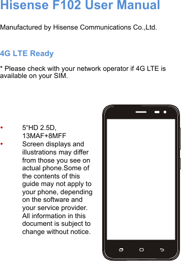 ! Hisense F102 User Manual  Manufactured by Hisense Communications Co.,Ltd.  4G LTE Ready * Please check with your network operator if 4G LTE is available on your SIM.     • 5“HD 2.5D,!13MAF+8MFF • Screen displays and illustrations may differ from those you see on actual phone.Some of the contents of this guide may not apply to your phone, depending on the software and your service provider. All information in this document is subject to change without notice.  