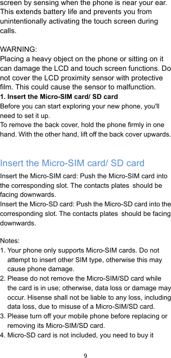 !9!!screen by sensing when the phone is near your ear. This extends battery life and prevents you from unintentionally activating the touch screen during calls.  WARNING: Placing a heavy object on the phone or sitting on it can damage the LCD and touch screen functions. Do not cover the LCD proximity sensor with protective film. This could cause the sensor to malfunction. 1. Insert the Micro-SIM card/ SD card Before you can start exploring your new phone, you&apos;ll need to set it up. To remove the back cover, hold the phone firmly in one hand. With the other hand, lift off the back cover upwards.  Insert the Micro-SIM card/ SD card Insert the Micro-SIM card: Push the Micro-SIM card into the corresponding slot. The contacts plates should be facing downwards. Insert the Micro-SD card: Push the Micro-SD card into the corresponding slot. The contacts plates should be facing downwards.  Notes: 1. Your phone only supports Micro-SIM cards. Do not attempt to insert other SIM type, otherwise this may cause phone damage. 2. Please do not remove the Micro-SIM/SD card while the card is in use; otherwise, data loss or damage may occur. Hisense shall not be liable to any loss, including data loss, due to misuse of a Micro-SIM/SD card. 3. Please turn off your mobile phone before replacing or removing its Micro-SIM/SD card. 4. Micro-SD card is not included, you need to buy it 
