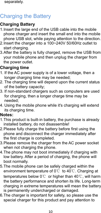 !10!!separately.  Charging the Battery Charging Battery 1. Insert the large end of the USB cable into the mobile phone charger and insert the small end into the mobile phone USB slot, while paying attention to the direction. 2. Insert the charger into a 100~240V 50/60Hz outlet to start charging. 3. After the battery is fully charged, remove the USB from your mobile phone and then unplug the charger from the power outlet. Charging time 1. If the AC power supply is of a lower voltage, then a longer charging time may be needed; 2. The charging time will depend upon the current status of the battery capacity; 3. If non-standard chargers such as computers are used for charging, then a longer charge time may be needed;   4. Using the mobile phone while it&apos;s charging will extend its charging time. Notes: 1. This product is built-in battery, the purchase is already installed battery, do not disassemble! 2. Please fully charge the battery before first using the phone and disconnect the charger immediately after the first charge is completed.   3. Please remove the charger from the AC power socket when not charging the phone.   4. The phone may not boot immediately if charging with low battery. After a period of charging, the phone will boot normally. 5. The mobile phone can be safely charged within the environment temperature of 0℃ to 40℃. Charging at temperatures below 0℃ or higher than 40℃, will harm the battery performance and shorten its life. Long-term charging in extreme temperatures will mean the battery is permanently undercharged or damaged. 6. The charger is important for safety, so please use the special charger for this product and pay attention to 