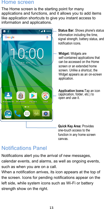 !13!!Home screen The Home screen is the starting point for many applications and functions, and it allows you to add items like application shortcuts to give you instant access to information and applications.         Notifications Panel Notifications alert you the arrival of new messages, calendar events, and alarms, as well as ongoing events, such as when you are on a call. When a notification arrives, its icon appears at the top of the screen. Icons for pending notifications appear on the left side, while system icons such as Wi-Fi or battery strength show on the right.   Status Bar: Shows phone&apos;s status information including the time, signal strength, battery status, and notification icons. Widget: Widgets are self-contained applications that can be accessed on the Home screen or an extended home screen. Unlike a shortcut, the Widget appears as an on-screen application. Application Icons:Tap an icon (application, folder, etc.) to open and use it. Quick Key Area: Provides one-touch access to the function in any home screen canvas.    