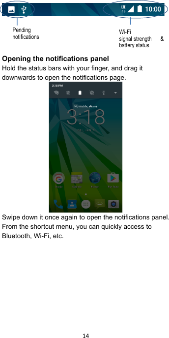 !14!!      Opening the notifications panel Hold the status bars with your finger, and drag it downwards to open the notifications page.  Swipe down it once again!to open the notifications panel.   From the shortcut menu, you can quickly access to Bluetooth, Wi-Fi, etc.  Pending notifications Wi-Fi signal strength &amp; battery status 