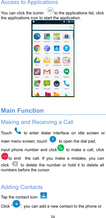 !16!!Access to Applications You can click the iconin to the applications list, click the applications icon to start the application.   Main Function Making and Receiving a Call Touch   to  enter  dialer  interface  on  idle  screen or main menu screen, touch   to open the dial pad,!input  phone  number  and click  to  make a  call, clickto  end   the  call.  If  you  make  a  mistake,  you  can click   to  delete  the  number  or  hold  it  to  delete  all numbers before the cursor.  Adding Contacts Tap the contact icon .   Click “ ”, you can add a new contact to the phone or 