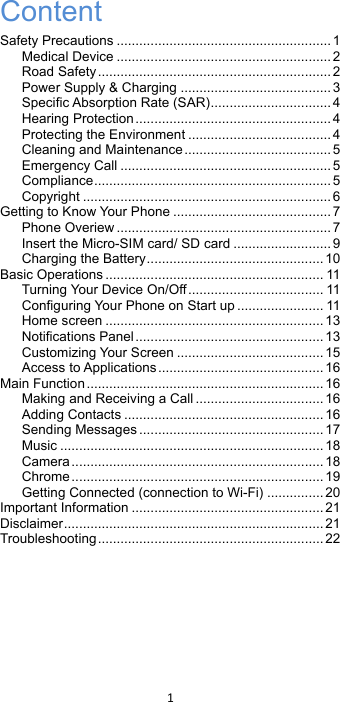 !1!!Content Safety Precautions ......................................................... 1 Medical Device ......................................................... 2 Road Safety .............................................................. 2 Power Supply &amp; Charging ........................................ 3 Specific Absorption Rate (SAR) ................................ 4 Hearing Protection .................................................... 4 Protecting the Environment ...................................... 4 Cleaning and Maintenance ....................................... 5 Emergency Call ........................................................ 5 Compliance ............................................................... 5 Copyright .................................................................. 6 Getting to Know Your Phone .......................................... 7 Phone Overiew ......................................................... 7 Insert the Micro-SIM card/ SD card .......................... 9 Charging the Battery ............................................... 10 Basic Operations .......................................................... 11 Turning Your Device On/Off .................................... 11 Configuring Your Phone on Start up ....................... 11 Home screen .......................................................... 13 Notifications Panel .................................................. 13 Customizing Your Screen ....................................... 15 Access to Applications ............................................ 16 Main Function ............................................................... 16 Making and Receiving a Call .................................. 16 Adding Contacts ..................................................... 16 Sending Messages ................................................. 17 Music ...................................................................... 18 Camera ................................................................... 18 Chrome ................................................................... 19 Getting Connected (connection to Wi-Fi) ............... 20 Important Information ................................................... 21 Disclaimer ..................................................................... 21 Troubleshooting ............................................................ 22  