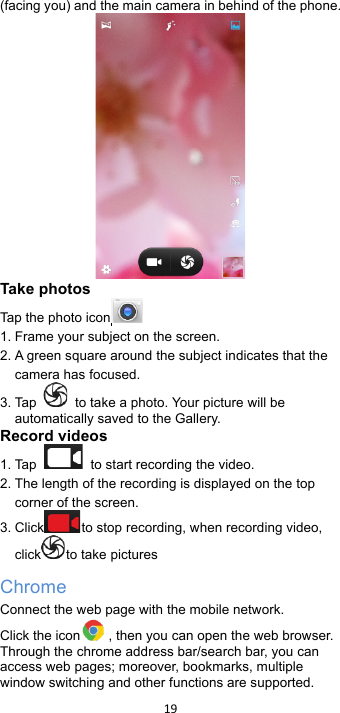 !19!!(facing you) and the main camera in behind of the phone.    Take photos Tap the photo icon  1. Frame your subject on the screen. 2. A green square around the subject indicates that the camera has focused. 3. Tap    to take a photo. Your picture will be automatically saved to the Gallery. Record videos   1. Tap   to start recording the video. 2. The length of the recording is displayed on the top corner of the screen. 3. Click to stop recording, when recording video, click to take pictures   Chrome Connect the web page with the mobile network. Click the icon , then you can open the web browser. Through the chrome address bar/search bar, you can access web pages; moreover, bookmarks, multiple window switching and other functions are supported. 