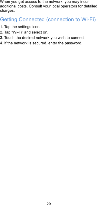 !20!!When you get access to the network, you may incur additional costs. Consult your local operators for detailed charges. Getting Connected (connection to Wi-Fi)   1. Tap  t he  s et ti ng s icon. 2. Tap  “Wi-Fi” and select on. 3. Touch the desired network you wish to connect. 4. If the network is secured, enter the password.   