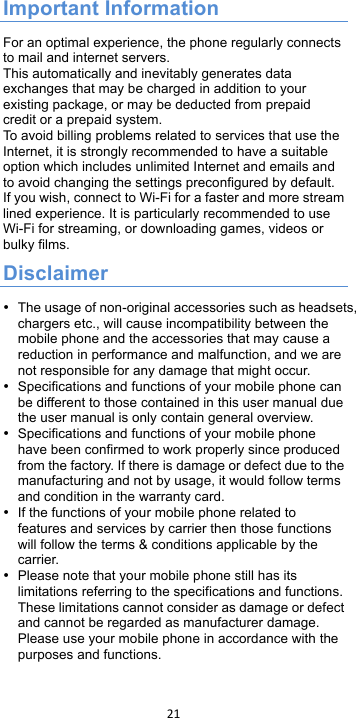 !21!!Important Information For an optimal experience, the phone regularly connects to mail and internet servers. This automatically and inevitably generates data exchanges that may be charged in addition to your existing package, or may be deducted from prepaid credit or a prepaid system. To  a vo id  b il li ng  problems related to services that use the Internet, it is strongly recommended to have a suitable option which includes unlimited Internet and emails and to avoid changing the settings preconfigured by default. If you wish, connect to Wi-Fi for a faster and more stream lined experience. It is particularly recommended to use Wi-Fi for streaming, or downloading games, videos or bulky films. Disclaimer • The usage of non-original accessories such as headsets, chargers etc., will cause incompatibility between the mobile phone and the accessories that may cause a reduction in performance and malfunction, and we are not responsible for any damage that might occur. • Specifications and functions of your mobile phone can be different to those contained in this user manual due the user manual is only contain general overview. • Specifications and functions of your mobile phone have been confirmed to work properly since produced from the factory. If there is damage or defect due to the manufacturing and not by usage, it would follow terms and condition in the warranty card. • If the functions of your mobile phone related to features and services by carrier then those functions will follow the terms &amp; conditions applicable by the carrier. • Please note that your mobile phone still has its limitations referring to the specifications and functions. These limitations cannot consider as damage or defect and cannot be regarded as manufacturer damage. Please use your mobile phone in accordance with the purposes and functions.  