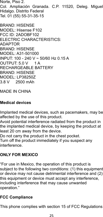 !25!!Norte, Piso 2. Col.  Ampliación  Granada.  C.P.  11520,  Deleg.  Miguel Hidalgo. Distrito Federal Tel. 01 (55) 55-31-35-15  BRAND: HISENSE MODEL: Hisense F102 FCC ID: 2ADOBF102 ELECTRIC CHARACTERISTICS: ADAPTOR BRAND: HISENSE MODEL: A31-501000 INPUT: 100 - 240 V ~ 50/60 Hz 0.15 A OUTPUT: 5.0 V      1 A RECHARGEABLE BATTERY BRAND: HISENSE MODEL: LP38250Z 3.8 V      2500 mAh  MADE IN CHINA    Medical devices  Implanted medical devices, such as pacemakers, may be affected by the use of this product. Avoid potential interference radiated from the product in the implanted medical device, by keeping the product at least 20 cm away from the device. Do not carry the product in the chest pocket. Turn off the product immediately if you suspect any interference.  ONLY FOR MEXICO  “For use in Mexico, the operation of this product is subject to the following two conditions: (1) this equipment or device may not cause detrimental interference and (2) this equipment or device must accept any interference, including interference that may cause unwanted operation.”  FCC Compliance  This phone complies with section 15 of FCC Regulations 