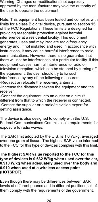 !26!! Warning: Changes or modifications not expressly approved by the manufacturer may void the authority of the user to operate the equipment.  Note: This equipment has been tested and complies with limits for a class B digital device, pursuant to section 15 of the FCC Regulations. These limits are designed for providing reasonable protection against harmful interference at a residential facility. This equipment generates, uses and may irradiate radio frequency energy and, if not installed and used in accordance with instructions, it may cause harmful interference to radio communications. However, there is no guarantee that there will not be interferences at a particular facility. If this equipment causes harmful interference to radio or television reception, which can be stopped by turning off the equipment, the user should try to fix such interference by any of the following measures: -Redirect or relocate the receiving antenna. -Increase the distance between the equipment and the receiver. -Connect the equipment into an outlet on a circuit different from that to which the receiver is connected.   -Contact the supplier or a radio/television expert for getting assistance.  The device is also designed to comply with the U.S. Federal Communications Commission’s requirements for exposure to radio waves.  The SAR limit adopted by the U.S. is 1.6 W/kg, averaged over one gram of tissue. The highest SAR value informed to the FCC for this type of devices complies with this limit.    The highest SAR value reported to the FCC for this type of devices is 0.632 W/kg when used over the ear, 0.910 W/kg when adequately used over the body and 0.910 when used at a wireless access point (HOTSPOT).    Even though there may be differences between SAR levels of different phones and in different positions, all of them comply with the requirements of the government. 