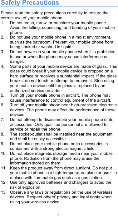 !1!! Safety Precautions Please read the safety precautions carefully to ensure the correct use of your mobile phone.   1. Do not crash, throw, or puncture your mobile phone. Avoid the falling, squeezing, and bending of your mobile phone.   2. Do not use your mobile phone in a moist environment, such as the bathroom. Prevent your mobile phone from being soaked or washed in liquid.   3. Do not power on your mobile phone when it is prohibited to use or when the phone may cause interference or danger.   4. Some parts of your mobile device are made of glass. This glass could break if your mobile device is dropped on a hard surface or receives a substantial impact. If the glass breaks, do not touch or attempt to remove it. Stop using your mobile device until the glass is replaced by an authorized service provider. 5. Turn off your mobile phone in aircraft. The phone may cause interference to control equipment of the aircraft.   6. Turn off your mobile phone near high-precision electronic devices. The phone may affect the performance of these devices.   7. Do not attempt to disassemble your mobile phone or its accessories. Only qualified personnel are allowed to service or repair the phone.   8. The socket-outlet shall be installed near the equipment and shall be easily accessible. 9. Do not place your mobile phone or its accessories in containers with a strong electromagnetic field.   10. Do not place magnetic storage media near your mobile phone. Radiation from the phone may erase the information stored on them.   11. Keep the product away from direct sunlight. Do not put your mobile phone in a high-temperature place or use it in a place with flammable gas such as a gas station.   12. Use only approved batteries and chargers to avoid the risk of explosion.   13. Observe any laws or regulations on the use of wireless devices. Respect others’ privacy and legal rights when using your wireless device.   