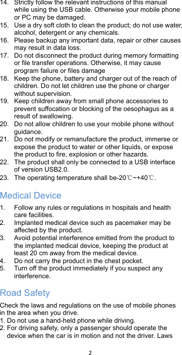 !2!!14. Strictly follow the relevant instructions of this manual while using the USB cable. Otherwise your mobile phone or PC may be damaged.   15. Use a dry soft cloth to clean the product; do not use water, alcohol, detergent or any chemicals. 16. Please backup any important data, repair or other causes may result in data loss. 17. Do not disconnect the product during memory formatting or file transfer operations. Otherwise, it may cause program failure or files damage 18. Keep the phone, battery and charger out of the reach of children. Do not let children use the phone or charger without supervision. 19. Keep children away from small phone accessories to prevent suffocation or blocking of the oesophagus as a result of swallowing. 20. Do not allow children to use your mobile phone without guidance.   21. Do not modify or remanufacture the product, immerse or expose the product to water or other liquids, or expose the product to fire, explosion or other hazards. 22. The product shall only be connected to a USB interface of version USB2.0. 23. The operating temperature shall be-20℃~+40℃. Medical Device 1. Follow any rules or regulations in hospitals and health care facilities.   2. Implanted medical device such as pacemaker may be affected by the product.   3. Avoid potential interference emitted from the product to the implanted medical device, keeping the product at least 20 cm away from the medical device. 4. Do not carry the product in the chest pocket. 5. Turn off the product immediately if you suspect any interference. Road Safety Check the laws and regulations on the use of mobile phones in the area when you drive. 1. Do not use a hand-held phone while driving. 2. For driving safety, only a passenger should operate the device when the car is in motion and not the driver. Laws 