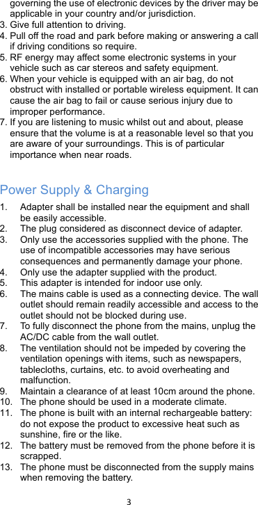 !3!!governing the use of electronic devices by the driver may be applicable in your country and/or jurisdiction. 3. Give full attention to driving. 4. Pull off the road and park before making or answering a call if driving conditions so require. 5. RF energy may affect some electronic systems in your vehicle such as car stereos and safety equipment. 6. When your vehicle is equipped with an air bag, do not obstruct with installed or portable wireless equipment. It can cause the air bag to fail or cause serious injury due to improper performance. 7. If you are listening to music whilst out and about, please ensure that the volume is at a reasonable level so that you are aware of your surroundings. This is of particular importance when near roads.  Power Supply &amp; Charging 1. Adapter shall be installed near the equipment and shall be easily accessible.   2. The plug considered as disconnect device of adapter. 3. Only use the accessories supplied with the phone. The use of incompatible accessories may have serious consequences and permanently damage your phone. 4. Only use the adapter supplied with the product. 5. This adapter is intended for indoor use only. 6. The mains cable is used as a connecting device. The wall outlet should remain readily accessible and access to the outlet should not be blocked during use.   7. To fully disconnect the phone from the mains, unplug the AC/DC cable from the wall outlet.   8. The ventilation should not be impeded by covering the ventilation openings with items, such as newspapers, tablecloths, curtains, etc. to avoid overheating and malfunction. 9. Maintain a clearance of at least 10cm around the phone. 10. The phone should be used in a moderate climate. 11. The phone is built with an internal rechargeable battery: do not expose the product to excessive heat such as sunshine, fire or the like. 12. The battery must be removed from the phone before it is scrapped. 13. The phone must be disconnected from the supply mains when removing the battery. 