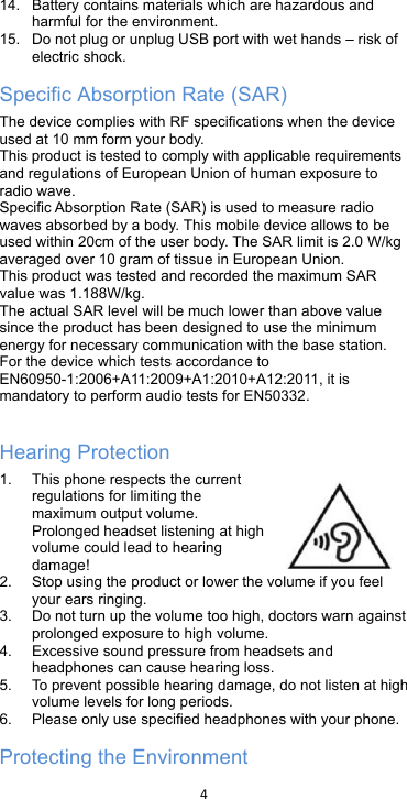 !4!!14. Battery contains materials which are hazardous and harmful for the environment.   15. Do not plug or unplug USB port with wet hands – risk of electric shock. Specific Absorption Rate (SAR) The device complies with RF specifications when the device used at 10 mm form your body. This product is tested to comply with applicable requirements and regulations of European Union of human exposure to radio wave.   Specific Absorption Rate (SAR) is used to measure radio waves absorbed by a body. This mobile device allows to be used within 20cm of the user body. The SAR limit is 2.0 W/kg averaged over 10 gram of tissue in European Union. This product was tested and recorded the maximum SAR value was 1.188W/kg. The actual SAR level will be much lower than above value since the product has been designed to use the minimum energy for necessary communication with the base station. For the device which tests accordance to EN60950-1:2006+A11:2009+A1:2010+A12:2011, it is mandatory to perform audio tests for EN50332.  Hearing Protection 1. This phone respects the current regulations for limiting the maximum output volume. Prolonged headset listening at high volume could lead to hearing damage! 2. Stop using the product or lower the volume if you feel your ears ringing. 3. Do not turn up the volume too high, doctors warn against prolonged exposure to high volume. 4.  Excessive sound pressure from headsets and headphones can cause hearing loss. 5. To prevent possible hearing damage, do not listen at high volume levels for long periods.   6. Please only use specified headphones with your phone. Protecting the Environment 