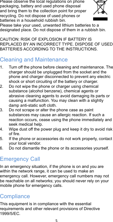 !5!!Please observe the local regulations on phone packaging, battery and used phone disposal and bring them to the collection point for proper recycling. Do not dispose of used phones or batteries in a household rubbish bin.  Please take your used, unwanted lithium batteries to a designated place. Do not dispose of them in a rubbish bin.  CAUTION: RISK OF EXPLOSION IF BATTERY IS REPLACED BY AN INCORRECT TYPE. DISPOSE OF USED BATTERIES ACCORDING TO THE INSTRUCTIONS. Cleaning and Maintenance 1. Turn off the phone before cleaning and maintenance. The charger should be unplugged from the socket and the phone and charger disconnected to prevent any electric shock or short circuiting of the battery or charger. 2. Do not wipe the phone or charger using chemical substance (alcohol benzene), chemical agents or abrasive cleaning agents to avoid damaging its parts or causing a malfunction. You may clean with a slightly damp anti-static soft cloth. 3. Do not scrape or alter the phone case as paint substances may cause an allergic reaction. If such a reaction occurs, cease using the phone immediately and seek medical help.     4. Wipe dust off the power plug and keep it dry to avoid risk of fire. 5. If the phone or accessories do not work properly, contact your local vendor. 6.  Do not dismantle the phone or its accessories yourself. Emergency Call In an emergency situation, if the phone is on and you are within the network range, it can be used to make an emergency call. However, emergency call numbers may not be reachable on all networks; you should never rely on your mobile phone for emergency calls. Compliance This equipment is in compliance with the essential requirements and other relevant provisions of Directive 1999/5/EC. 