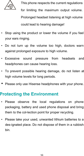  10 This phone respects the current regulations for  limiting  the  maximum  output  volume. Prolonged headset listening at high volume could lead to hearing damage!  •  Stop using the product or lower the volume if you feel your ears ringing.  •  Do  not  turn  up  the  volume  too  high,  doctors  warn against prolonged exposure to high volume.  •  Excessive  sound  pressure  from  headsets  and headphones can cause hearing loss.  •  To  prevent  possible  hearing  damage,  do  not  listen  at high volume levels for long periods. • Please only use Hisense headphones with your phone.  Protecting the Environment  •  Please  observe  the  local  regulations  on  phone packaging, battery and used phone disposal and bring them to the col-lection point for proper recycling.  •  Please take your used, unwanted lithium batteries to a des-ignated place. Do not dispose of them in a rubbish bin.