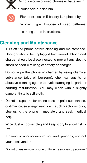  11Do not dispose of used phones or batteries in a household rubbish bin. Risk of explosion if battery is replaced by an in-correct  type.  Dispose  of  used  batteries according to the instructions.  Cleaning and Maintenance  •  Turn off the phone  before  cleaning  and  maintenance. Char-ger should be unplugged from socket. Phone and charger should be disconnected to prevent any electric shock or short circuiting of battery or charger.  •  Do  not  wipe  the  phone  or  charger  by  using  chemical sub-stance  (alcohol  benzene),  chemical  agents  or abrasive cleaning agents to avoid damaging its parts or causing  mal-function.  You  may  clean  with  a  slightly damp anti-static soft cloth.  •  Do not scrape or alter phone case as paint substances, or it may cause allergic reaction. If such reaction occurs, stop  using  the  phone  immediately  and  seek  medical help.  •  Wipe dust off power plug and keep it dry to avoid risk of fire.  •  If phone or  accessories do not work  properly, contact your local vendor.  •  Do not disassemble phone or its accessories by yourself.  