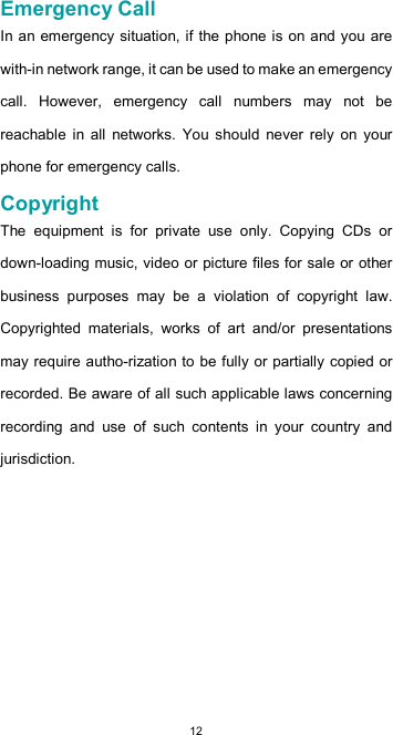  12Emergency Call  In an emergency situation, if the phone is on and you are with-in network range, it can be used to make an emergency call.  However,  emergency  call  numbers  may  not  be reachable  in  all  networks.  You  should  never  rely  on  your phone for emergency calls.  Copyright  The  equipment  is  for  private  use  only.  Copying  CDs  or down-loading music, video or picture files for sale or other business  purposes  may  be  a  violation  of  copyright  law. Copyrighted  materials,  works  of  art  and/or  presentations may require autho-rization to be fully or partially copied or recorded. Be aware of all such applicable laws concerning recording  and  use  of  such  contents  in  your  country  and jurisdiction.          