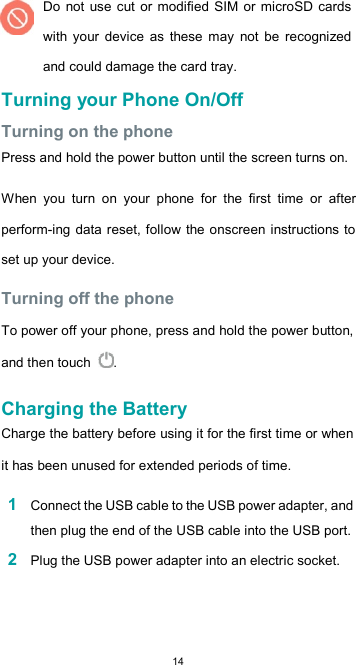  14Do  not use cut or modified SIM or microSD cards with  your  device  as  these  may  not be  recognized and could damage the card tray. Turning your Phone On/Off  Turning on the phone  Press and hold the power button until the screen turns on.  When  you  turn  on  your  phone  for  the  first  time  or  after perform-ing data reset, follow the onscreen instructions to set up your device.  Turning off the phone  To power off your phone, press and hold the power button, and then touch  .  Charging the Battery  Charge the battery before using it for the first time or when it has been unused for extended periods of time.  1 Connect the USB cable to the USB power adapter, and then plug the end of the USB cable into the USB port.  2 Plug the USB power adapter into an electric socket.  