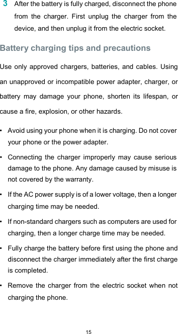  153 After the battery is fully charged, disconnect the phone from  the  charger.  First  unplug  the  charger  from  the device, and then unplug it from the electric socket.  Battery charging tips and precautions  Use only approved chargers, batteries, and cables. Using an unapproved or incompatible power adapter, charger, or battery  may  damage  your  phone,  shorten  its  lifespan,  or cause a fire, explosion, or other hazards.  •  Avoid using your phone when it is charging. Do not cover your phone or the power adapter.  •  Connecting  the  charger  improperly  may  cause  serious damage to the phone. Any damage caused by misuse is not covered by the warranty.  •  If the AC power supply is of a lower voltage, then a longer charging time may be needed.  •  If non-standard chargers such as computers are used for charging, then a longer charge time may be needed.  •  Fully charge the battery before first using the phone and disconnect the charger immediately after the first charge is completed.  •  Remove  the  charger  from  the electric  socket  when  not charging the phone.  