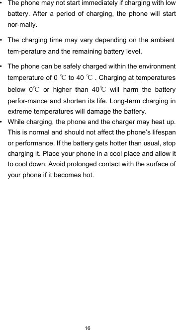  16•  The phone may not start immediately if charging with low battery.  After  a  period  of  charging,  the  phone  will start nor-mally.  •  The charging time may vary depending on the ambient tem-perature and the remaining battery level.  •  The phone can be safely charged within the environment temperature of 0   to 40   . Charging at temperatures below  0   or  higher  than  40   will  harm  the  battery perfor-mance and shorten its life. Long-term charging in extreme temperatures will damage the battery. •  While charging, the phone and the charger may heat up. This is normal and should not affect the phone’s lifespan or performance. If the battery gets hotter than usual, stop charging it. Place your phone in a cool place and allow it to cool down. Avoid prolonged contact with the surface of your phone if it becomes hot.             