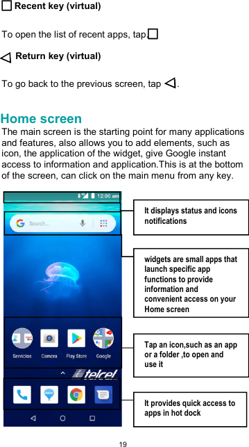  19 Recent key (virtual)  To open the list of recent apps, tap.  Return key (virtual)  To go back to the previous screen, tap  .  Home screen The main screen is the starting point for many applications and features, also allows you to add elements, such as icon, the application of the widget, give Google instant access to information and application.This is at the bottom of the screen, can click on the main menu from any key.    It displays status and icons notifications  widgets are small apps that launch specific app functions to provide information and convenient access on your Home screen  Tap an icon,such as an app or a folder ,to open and use it  It provides quick access to apps in hot dock 