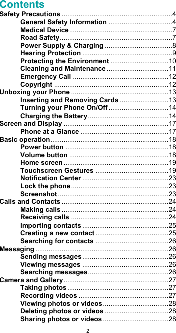  2Contents Safety Precautions ........................................................... 4 General Safety Information .................................. 4 Medical Device ....................................................... 7 Road Safety ............................................................ 7 Power Supply &amp; Charging .................................... 8 Hearing Protection ................................................ 9 Protecting the Environment ............................... 10 Cleaning and Maintenance ................................. 11 Emergency Call ................................................... 12 Copyright ............................................................. 12 Unboxing your Phone .................................................... 13 Inserting and Removing Cards .......................... 13 Turning your Phone On/Off ................................ 14 Charging the Battery ........................................... 14 Screen and Display ........................................................ 17 Phone at a Glance ............................................... 17 Basic operation ............................................................... 18 Power button ....................................................... 18 Volume button ..................................................... 18 Home screen ........................................................ 19 Touchscreen Gestures ....................................... 19 Notification Center .............................................. 23 Lock the phone .................................................... 23 Screenshot ........................................................... 23 Calls and Contacts ......................................................... 24 Making calls ......................................................... 24 Receiving calls .................................................... 24 Importing contacts .............................................. 25 Creating a new contact ....................................... 25 Searching for contacts ....................................... 26 Messaging ....................................................................... 26 Sending messages .............................................. 26 Viewing messages .............................................. 26 Searching messages ........................................... 26 Camera and Gallery ........................................................ 27 Taking photos ...................................................... 27 Recording videos ................................................ 27 Viewing photos or videos ................................... 28 Deleting photos or videos .................................. 28 Sharing photos or videos ................................... 28 