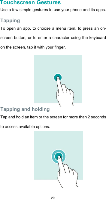  20Touchscreen Gestures  Use a few simple gestures to use your phone and its apps.  Tapping  To open an app, to  choose a menu item, to press an on-screen button, or  to enter a character using the keyboard on the screen, tap it with your finger.         Tapping and holding  Tap and hold an item or the screen for more than 2 seconds to access available options.        