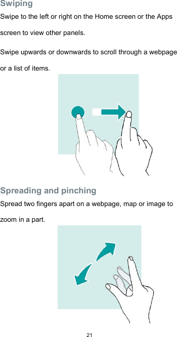  21Swiping  Swipe to the left or right on the Home screen or the Apps screen to view other panels.  Swipe upwards or downwards to scroll through a webpage or a list of items.          Spreading and pinching  Spread two fingers apart on a webpage, map or image to zoom in a part. 