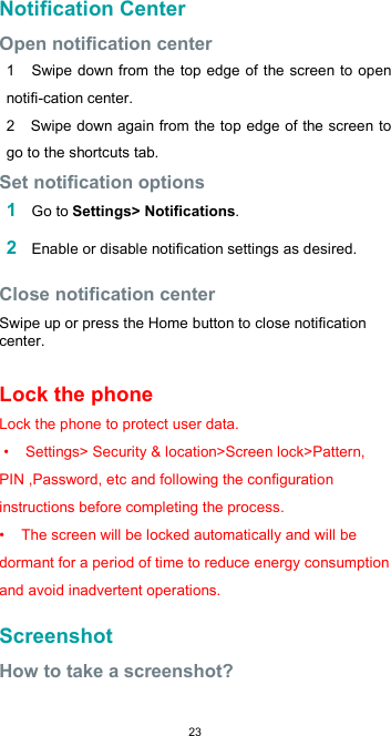  23Notification Center  Open notification center  1    Swipe down from the top edge of the screen to open notifi-cation center. 2   Swipe down again from the top edge of the screen to go to the shortcuts tab. Set notification options  1 Go to Settings&gt; Notifications.  2 Enable or disable notification settings as desired.  Close notification center  Swipe up or press the Home button to close notification center.  Lock the phone Lock the phone to protect user data.  •    Settings&gt; Security &amp; location&gt;Screen lock&gt;Pattern, PIN ,Password, etc and following the configuration instructions before completing the process. •    The screen will be locked automatically and will be dormant for a period of time to reduce energy consumption and avoid inadvertent operations.  Screenshot  How to take a screenshot?  