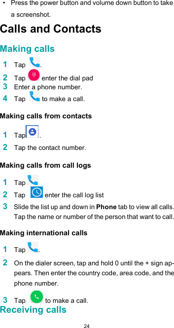  24•  Press the power button and volume down button to take a screenshot. Calls and Contacts  Making calls  1 Tap  . 2 Tap  enter the dial pad 3 Enter a phone number. 4 Tap   to make a call.  Making calls from contacts  1 Tap .  2 Tap the contact number.  Making calls from call logs  1 Tap 2 Tap    enter the call log list 3 Slide the list up and down in Phone tab to view all calls. Tap the name or number of the person that want to call.  Making international calls  1 Tap .  2 On the dialer screen, tap and hold 0 until the + sign ap-pears. Then enter the country code, area code, and the phone number.  3 Tap   to make a call. Receiving calls 