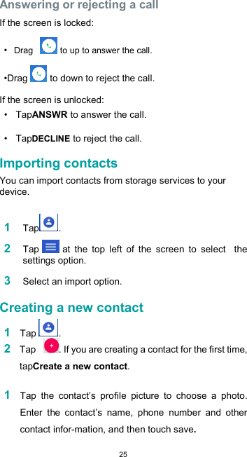  25 Answering or rejecting a call  If the screen is locked:  • Drag    to up to answer the call.  •Drag  to down to reject the call.  If the screen is unlocked:  •  TapANSWR to answer the call.  •  TapDECLINE to reject the call.  Importing contacts  You can import contacts from storage services to your device.  1 Tap .  2 Tap  at  the  top  left  of  the  screen  to  select    the settings option.  3 Select an import option.  Creating a new contact  1 Tap  . 2 Tap   . If you are creating a contact for the first time, tapCreate a new contact.  1 Tap  the  contact’s  profile  picture  to  choose  a  photo. Enter  the  contact’s  name,  phone  number  and  other contact infor-mation, and then touch save.  